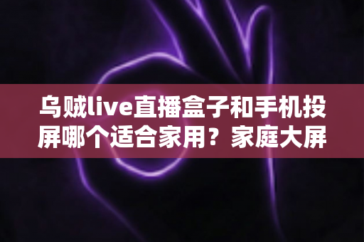 乌贼live直播盒子和手机投屏哪个适合家用?家庭大屏观影方案深度对比与选购指南 乌贼live直播盒子和手机投屏哪个适合家用?家庭大屏观影方案深度对比与选购指南