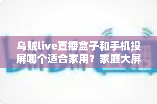 乌贼live直播盒子和手机投屏哪个适合家用?家庭大屏观影方案深度对比与选购指南 乌贼live直播盒子和手机投屏哪个适合家用?家庭大屏观影方案深度对比与选购指南