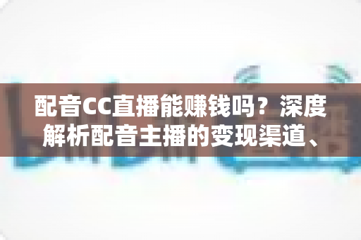 配音CC直播能赚钱吗?深度解析配音主播的变现渠道、收入水平与入行指南 配音CC直播能赚钱吗?深度解析配音主播的变现渠道、收入水平与入行指南