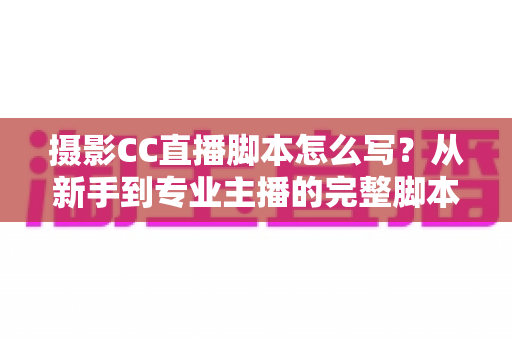 摄影CC直播脚本怎么写?从新手到专业主播的完整脚本创作指南与实战技巧 摄影CC直播脚本怎么写?从新手到专业主播的完整脚本创作指南与实战技巧