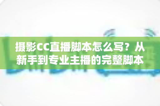摄影CC直播脚本怎么写?从新手到专业主播的完整脚本创作指南与实战技巧 摄影CC直播脚本怎么写?从新手到专业主播的完整脚本创作指南与实战技巧