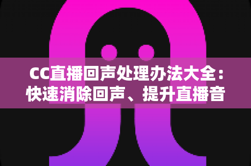 CC直播回声处理办法大全：快速消除回声、提升直播音质的实用指南