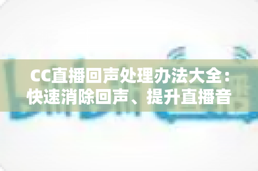 CC直播回声处理办法大全：快速消除回声、提升直播音质的实用指南