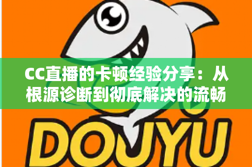 CC直播的卡顿经验分享：从根源诊断到彻底解决的流畅观看与直播优化指南