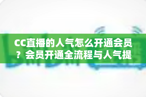 CC直播的人气怎么开通会员？会员开通全流程与人气提升实用指南