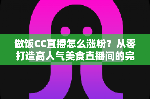 做饭CC直播怎么涨粉？从零打造高人气美食直播间的完整实战攻略