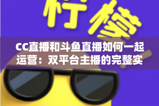 CC直播和斗鱼直播如何一起运营：双平台主播的完整实战指南与增长策略全解析
