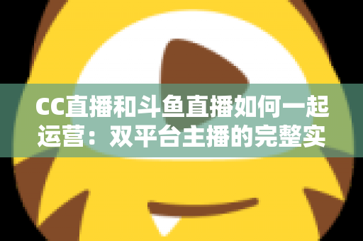CC直播和斗鱼直播如何一起运营：双平台主播的完整实战指南与增长策略全解析