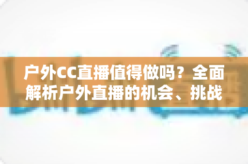 户外CC直播值得做吗?全面解析户外直播的机会、挑战与入局指南 户外CC直播值得做吗?全面解析户外直播的机会、挑战与入局指南