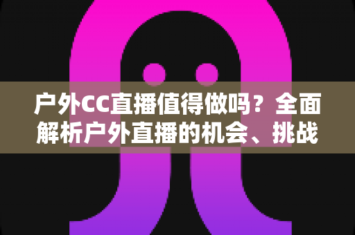 户外CC直播值得做吗?全面解析户外直播的机会、挑战与入局指南 户外CC直播值得做吗?全面解析户外直播的机会、挑战与入局指南