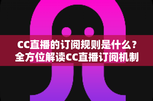 CC直播的订阅规则是什么？全方位解读CC直播订阅机制、权益与注意事项