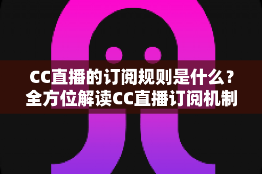 CC直播的订阅规则是什么？全方位解读CC直播订阅机制、权益与注意事项