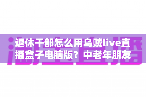 退休干部怎么用乌贼live直播盒子电脑版？中老年朋友的新媒体入门全攻略