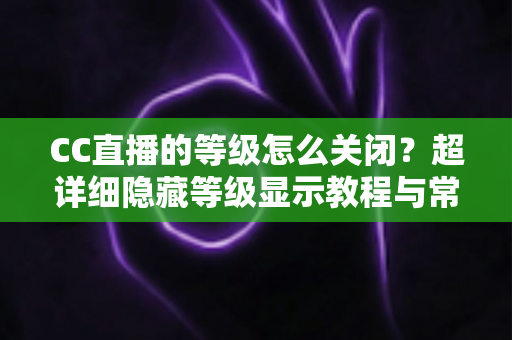 CC直播的等级怎么关闭?超详细隐藏等级显示教程与常见问题全解析 CC直播的等级怎么关闭?超详细隐藏等级显示教程与常见问题全解析
