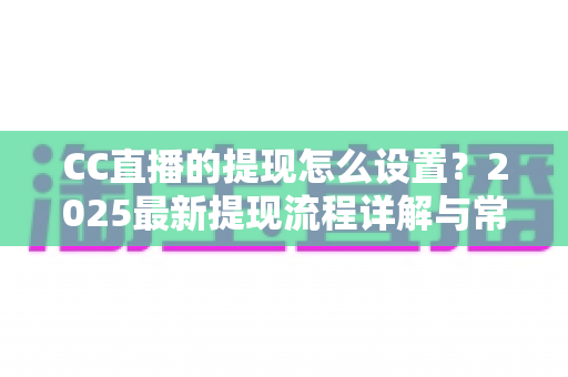 CC直播的提现怎么设置？2025最新提现流程详解与常见问题全攻略