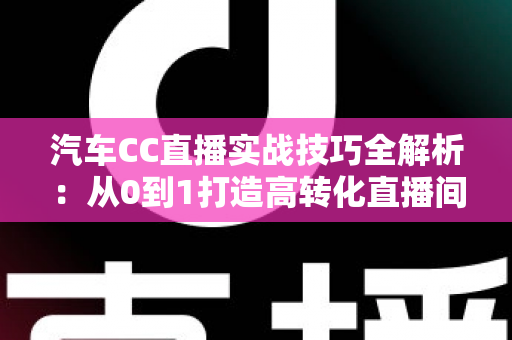 汽车CC直播实战技巧全解析:从0到1打造高转化直播间的卖车实战指南 汽车CC直播实战技巧全解析:从0到1打造高转化直播间的卖车实战指南