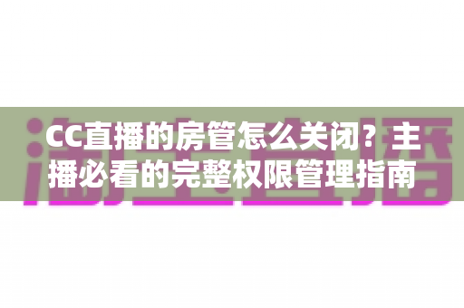 CC直播的房管怎么关闭?主播必看的完整权限管理指南与操作详解 CC直播的房管怎么关闭?主播必看的完整权限管理指南与操作详解
