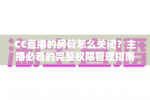 CC直播的房管怎么关闭?主播必看的完整权限管理指南与操作详解 CC直播的房管怎么关闭?主播必看的完整权限管理指南与操作详解