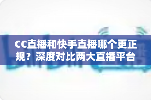 CC直播和快手直播哪个更正规？深度对比两大直播平台，帮你选对安心看播之选