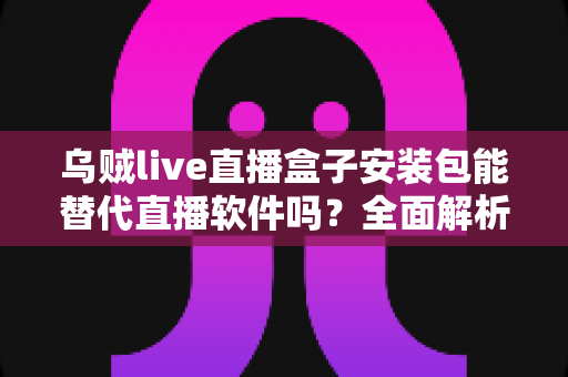 乌贼live直播盒子安装包能替代直播软件吗？全面解析两款工具的真实差异与最佳使用方案