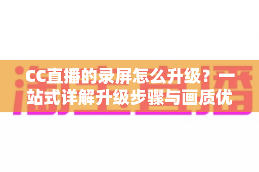 CC直播的录屏怎么升级?一站式详解升级步骤与画质优化全攻略 CC直播的录屏怎么升级?一站式详解升级步骤与画质优化全攻略