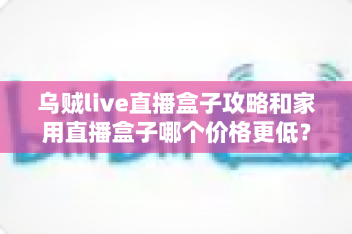 乌贼live直播盒子攻略和家用直播盒子哪个价格更低？新手主播必备的省钱选购指南与实操技巧全解析