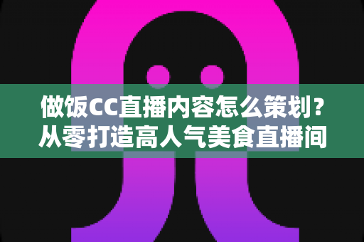 做饭CC直播内容怎么策划?从零打造高人气美食直播间的完整运营指南 做饭CC直播内容怎么策划?从零打造高人气美食直播间的完整运营指南