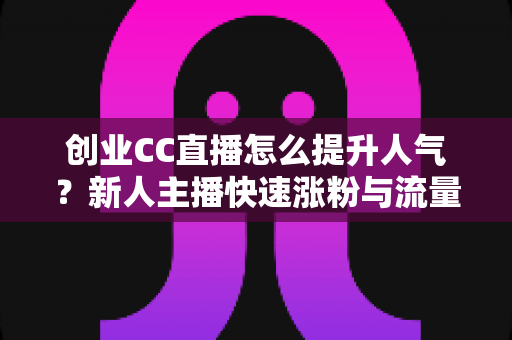 创业CC直播怎么提升人气？新人主播快速涨粉与流量增长的全攻略