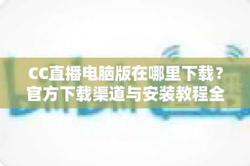 CC直播电脑版在哪里下载？官方下载渠道与安装教程全指南