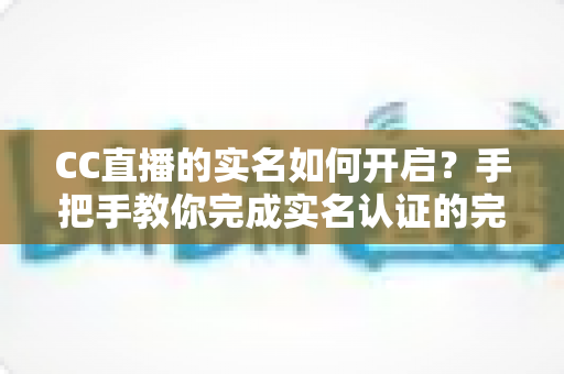 CC直播的实名如何开启？手把手教你完成实名认证的完整攻略与避坑指南