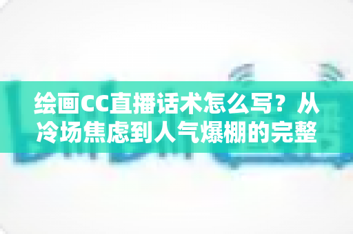 绘画CC直播话术怎么写？从冷场焦虑到人气爆棚的完整实战攻略
