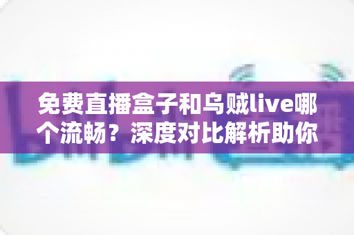 免费直播盒子和乌贼live哪个流畅？深度对比解析助你告别卡顿畅快观赛