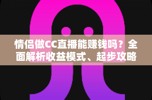 情侣做CC直播能赚钱吗?全面解析收益模式、起步攻略与避坑指南 情侣做CC直播能赚钱吗?全面解析收益模式、起步攻略与避坑指南