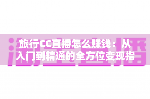 旅行CC直播怎么赚钱:从入门到精通的全方位变现指南 旅行CC直播怎么赚钱:从入门到精通的全方位变现指南