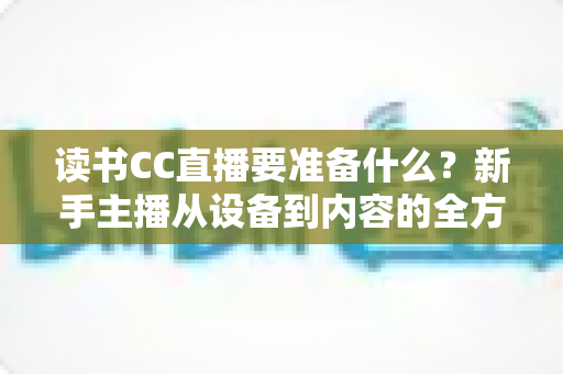 读书CC直播要准备什么？新手主播从设备到内容的全方位开播指南