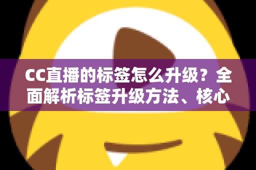 CC直播的标签怎么升级？全面解析标签升级方法、核心条件与实用技巧指南