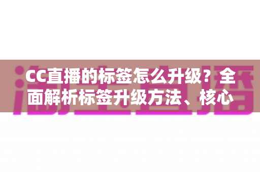 CC直播的标签怎么升级？全面解析标签升级方法、核心条件与实用技巧指南