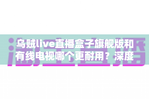 乌贼live直播盒子旗舰版和有线电视哪个更耐用?深度解析家庭观影设备的寿命对比与选购指南 乌贼live直播盒子旗舰版和有线电视哪个更耐用?深度解析家庭观影设备的寿命对比与选购指南