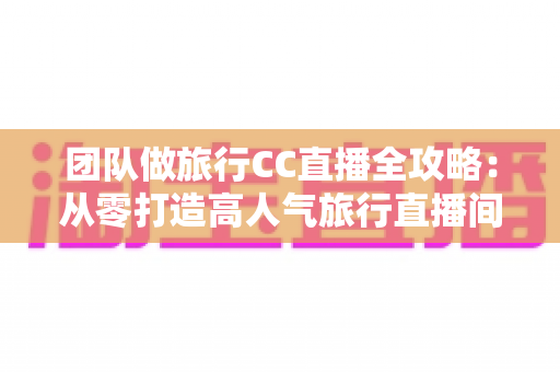 团队做旅行CC直播全攻略：从零打造高人气旅行直播间的实战指南