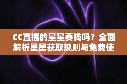 CC直播的星星要钱吗?全面解析星星获取规则与免费使用攻略 CC直播的星星要钱吗?全面解析星星获取规则与免费使用攻略