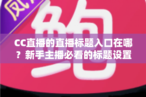 CC直播的直播标题入口在哪？新手主播必看的标题设置全攻略与引流技巧详解