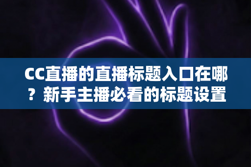 CC直播的直播标题入口在哪？新手主播必看的标题设置全攻略与引流技巧详解