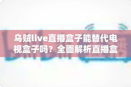 乌贼live直播盒子能替代电视盒子吗？全面解析直播盒子与传统电视盒子的真实差异