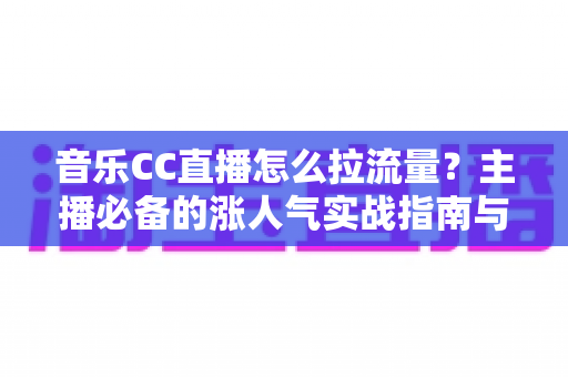 音乐CC直播怎么拉流量？主播必备的涨人气实战指南与运营技巧全解析