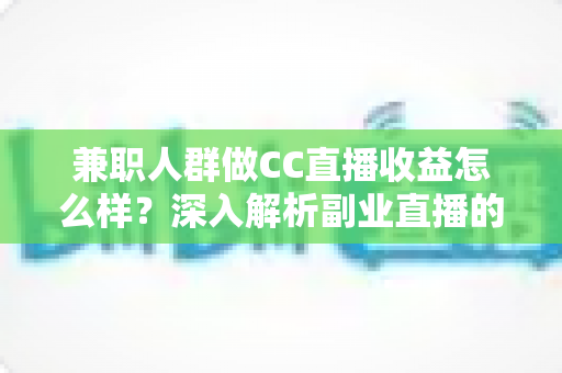 兼职人群做CC直播收益怎么样？深入解析副业直播的真实收入与变现路径