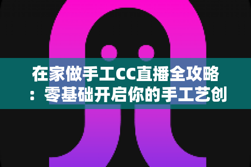 在家做手工CC直播全攻略:零基础开启你的手工艺创收之旅 在家做手工CC直播全攻略:零基础开启你的手工艺创收之旅