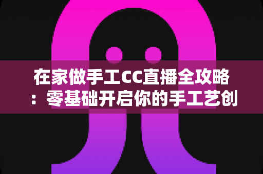 在家做手工CC直播全攻略：零基础开启你的手工艺创收之旅