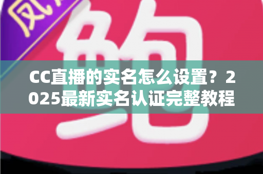 CC直播的实名怎么设置?2025最新实名认证完整教程与常见问题全解析 CC直播的实名怎么设置?2025最新实名认证完整教程与常见问题全解析