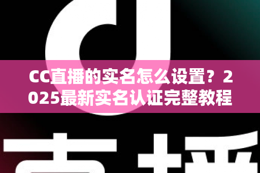 CC直播的实名怎么设置?2025最新实名认证完整教程与常见问题全解析 CC直播的实名怎么设置?2025最新实名认证完整教程与常见问题全解析