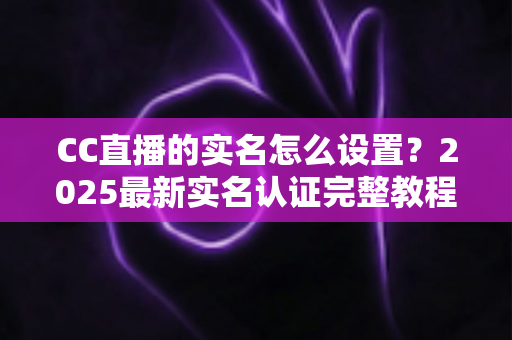 CC直播的实名怎么设置?2025最新实名认证完整教程与常见问题全解析 CC直播的实名怎么设置?2025最新实名认证完整教程与常见问题全解析